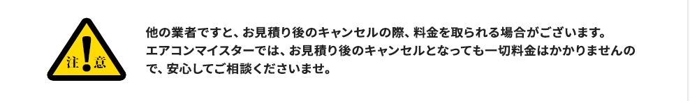注意:他の業者ですと、お見積り後のキャンセルの際、料金を取られる場合がございます。エアコンマイスターでは、お見積り後のキャンセルとなっても一切料金はかかりませんので、安心してご相談くださいませ。