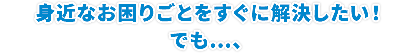 身近なお困りごとをすぐに解決したい!! でも…、