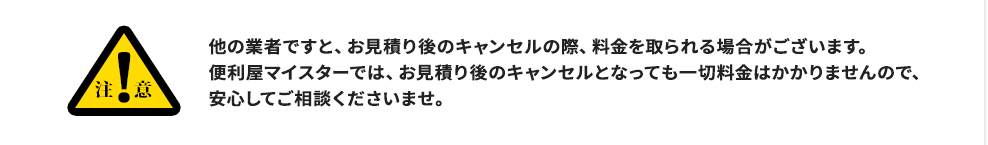 注意:他の業者ですと、お見積り後のキャンセルの際、料金を取られる場合がございます。便利屋マイスターでは、お見積り後のキャンセルとなっても一切料金はかかりませんので、安心してご相談くださいませ。