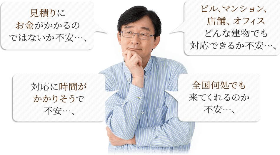 見積もりにお金がかかるのではないか不安…;ビル、マンション、店舗、オフィス どんな建物でも対応できるか不安…;対応に時間がかかりそうで不安…;全国どこでも来てくれるのか不安…;