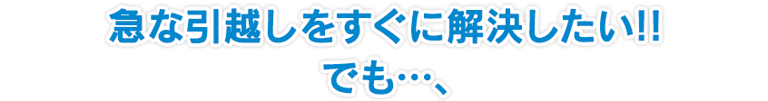 急な引越しをすぐに解決したい!! でも…、