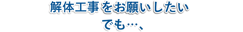 解体工事をお願いしたい!!でも…、
