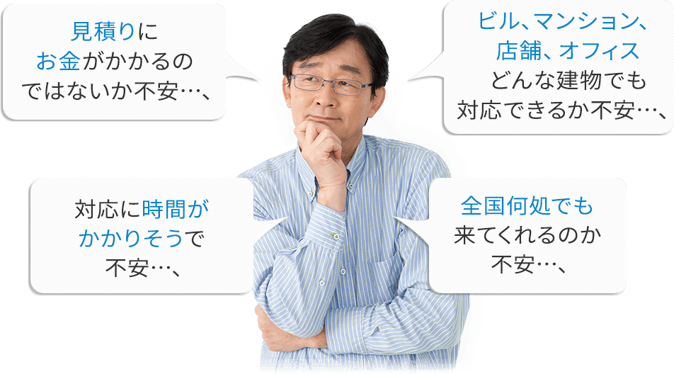 見積もりにお金がかかるのではないか不安…;ビル、マンション、店舗、オフィス、どんな建物でも対応できるか不安…;対応に時間がかかりそうで不安…;全国どこでも来てくれるのか不安…;