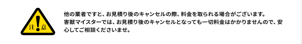 注意:他の業者ですと、お見積り後のキャンセルの際、料金を取られる場合がございます。害獣マイスターでは、お見積り後のキャンセルとなっても一切料金はかかりませんので、安心してご相談くださいませ。