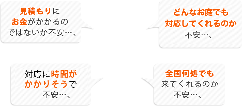 見積もりにお金がかかるのではないか不安…;どんなお庭でも対応してくれるのか不安…;対応に時間がかかりそうで不安…;全国どこでも来てくれるのか不安…;
