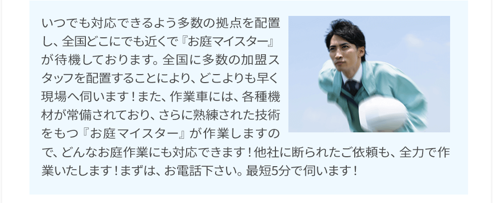 いつでも対応できるよう多数の拠点を配置し、全国どこにでも近くで『お庭マイスター』が待機しております。全国に多数の加盟スタッフを配置することにより、どこよりも早く現場へ伺います！また、作業車には、各種機材が常備されており、さらに熟練された技術をもつ『お庭マイスター』が作業しますので、どんなお庭作業にも対応できます！他社に断られたご依頼も、全力で作業いたします！まずは、お電話下さい。最短5分で伺います！