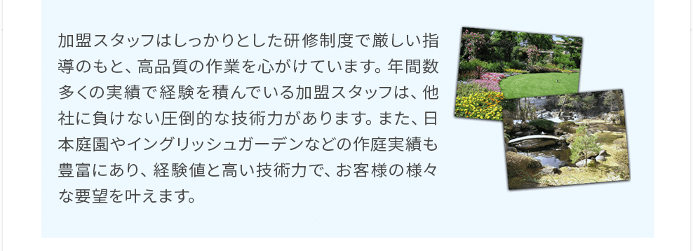 加盟スタッフはしっかりとした研修制度で厳しい指導のもと、高品質の作業を心がけています。年間数多くの実績で経験を積んでいる加盟スタッフは、他社に負けない圧倒的な技術力があります。また、日本庭園やイングリッシュガーデンなどの作庭実績も豊富にあり、経験値と高い技術力で、お客様の様々な要望を叶えます。