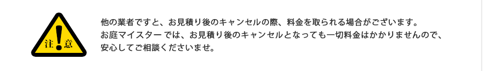 注意:他の業者ですと、お見積り後のキャンセルの際、料金を取られる場合がございます。お庭マイスターでは、お見積り後のキャンセルとなっても一切料金はかかりませんので、安心してご相談くださいませ。