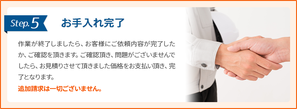 5.お手入れ完了:作業が終了しましたら、お客様にご依頼内容が完了したか、ご確認を頂きます。ご確認頂き、問題がございませんでしたら、お見積りさせて頂きました価格をお支払い頂き、完了となります。追加請求は一切ございません