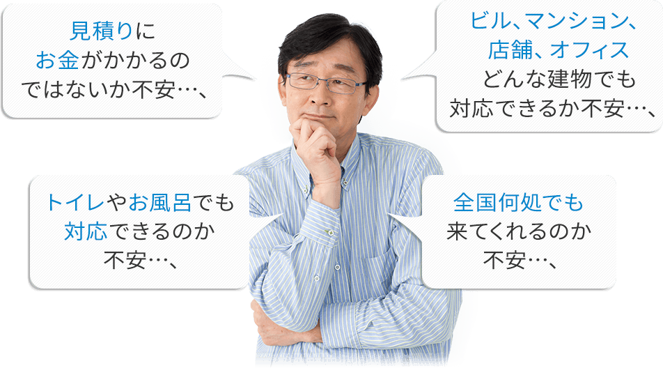 見積もりにお金がかかるのではないか不安…;ビル、マンション、店舗、オフィス、どんな建物でも対応できるか不安…;トイレやお風呂でも全国何処でも来てくれるのか不安…;対応できるのか不安…;